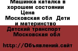 Машинка каталка в хорошем состоянии › Цена ­ 1 300 - Московская обл. Дети и материнство » Детский транспорт   . Московская обл.